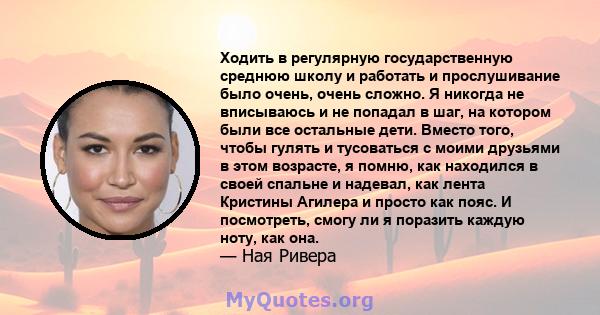 Ходить в регулярную государственную среднюю школу и работать и прослушивание было очень, очень сложно. Я никогда не вписываюсь и не попадал в шаг, на котором были все остальные дети. Вместо того, чтобы гулять и