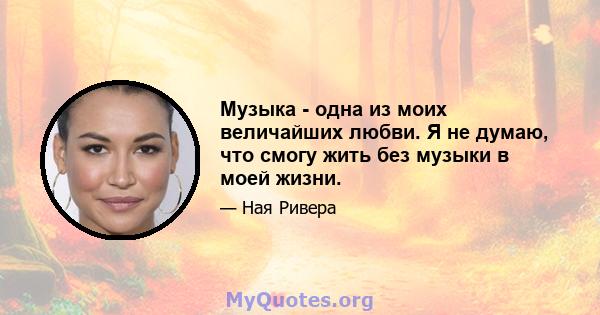 Музыка - одна из моих величайших любви. Я не думаю, что смогу жить без музыки в моей жизни.