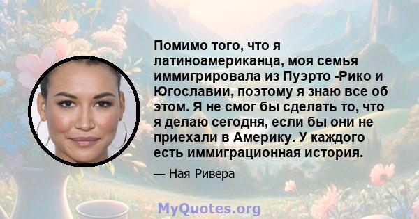 Помимо того, что я латиноамериканца, моя семья иммигрировала из Пуэрто -Рико и Югославии, поэтому я знаю все об этом. Я не смог бы сделать то, что я делаю сегодня, если бы они не приехали в Америку. У каждого есть