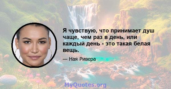 Я чувствую, что принимает душ чаще, чем раз в день, или каждый день - это такая белая вещь.