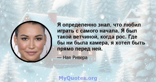 Я определенно знал, что любил играть с самого начала. Я был такой ветчиной, когда рос. Где бы ни была камера, я хотел быть прямо перед ней.