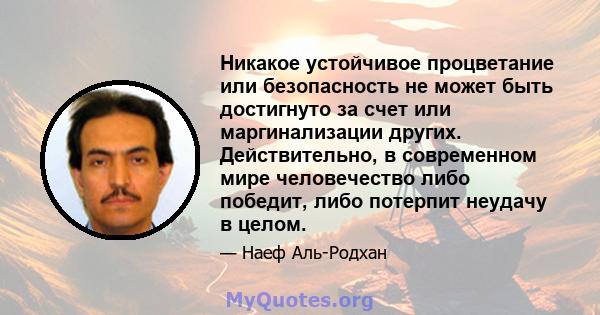 Никакое устойчивое процветание или безопасность не может быть достигнуто за счет или маргинализации других. Действительно, в современном мире человечество либо победит, либо потерпит неудачу в целом.