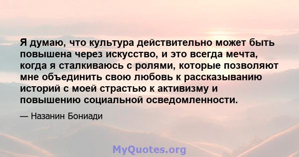 Я думаю, что культура действительно может быть повышена через искусство, и это всегда мечта, когда я сталкиваюсь с ролями, которые позволяют мне объединить свою любовь к рассказыванию историй с моей страстью к активизму 