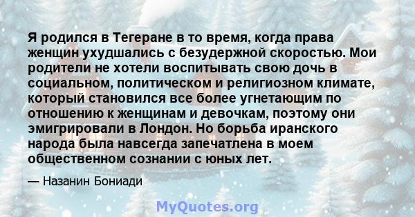 Я родился в Тегеране в то время, когда права женщин ухудшались с безудержной скоростью. Мои родители не хотели воспитывать свою дочь в социальном, политическом и религиозном климате, который становился все более