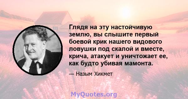 Глядя на эту настойчивую землю, вы слышите первый боевой крик нашего видового ловушки под скалой и вместе, крича, атакует и уничтожает ее, как будто убивая мамонта.