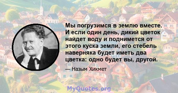 Мы погрузимся в землю вместе. И если один день, дикий цветок найдет воду и поднимется от этого куска земли, его стебель наверняка будет иметь два цветка: одно будет вы, другой.