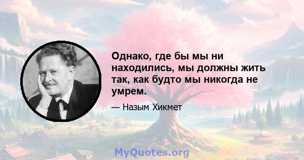 Однако, где бы мы ни находились, мы должны жить так, как будто мы никогда не умрем.