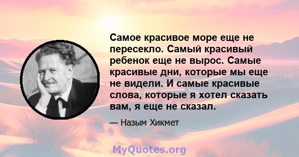 Самое красивое море еще не пересекло. Самый красивый ребенок еще не вырос. Самые красивые дни, которые мы еще не видели. И самые красивые слова, которые я хотел сказать вам, я еще не сказал.