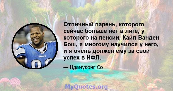 Отличный парень, которого сейчас больше нет в лиге, у которого на пенсии, Кайл Ванден Бош, я многому научился у него, и я очень должен ему за свой успех в НФЛ.