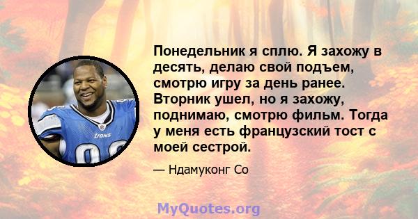 Понедельник я сплю. Я захожу в десять, делаю свой подъем, смотрю игру за день ранее. Вторник ушел, но я захожу, поднимаю, смотрю фильм. Тогда у меня есть французский тост с моей сестрой.