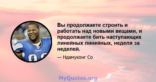 Вы продолжаете строить и работать над новыми вещами, и продолжаете бить наступающих линейных линейных, неделя за неделей.