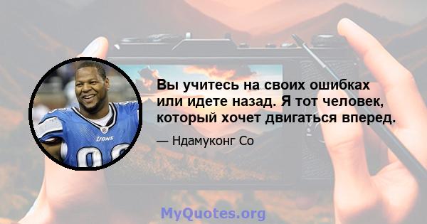 Вы учитесь на своих ошибках или идете назад. Я тот человек, который хочет двигаться вперед.