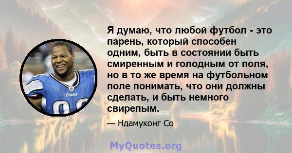 Я думаю, что любой футбол - это парень, который способен одним, быть в состоянии быть смиренным и голодным от поля, но в то же время на футбольном поле понимать, что они должны сделать, и быть немного свирепым.