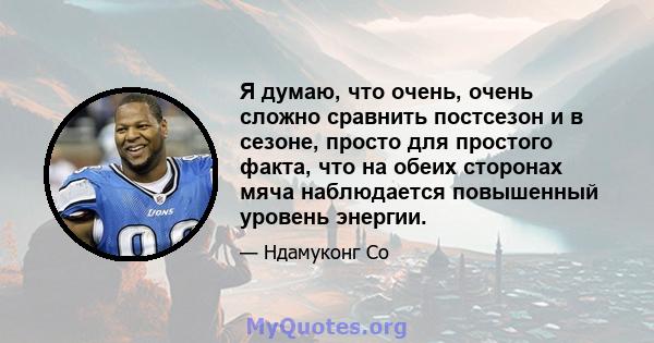 Я думаю, что очень, очень сложно сравнить постсезон и в сезоне, просто для простого факта, что на обеих сторонах мяча наблюдается повышенный уровень энергии.