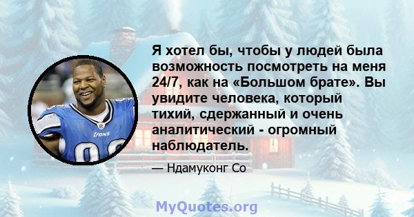 Я хотел бы, чтобы у людей была возможность посмотреть на меня 24/7, как на «Большом брате». Вы увидите человека, который тихий, сдержанный и очень аналитический - огромный наблюдатель.