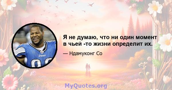 Я не думаю, что ни один момент в чьей -то жизни определит их.