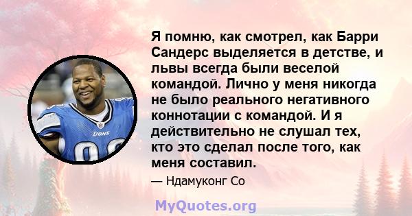 Я помню, как смотрел, как Барри Сандерс выделяется в детстве, и львы всегда были веселой командой. Лично у меня никогда не было реального негативного коннотации с командой. И я действительно не слушал тех, кто это