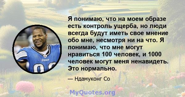 Я понимаю, что на моем образе есть контроль ущерба, но люди всегда будут иметь свое мнение обо мне, несмотря ни на что. Я понимаю, что мне могут нравиться 100 человек, и 1000 человек могут меня ненавидеть. Это нормально.