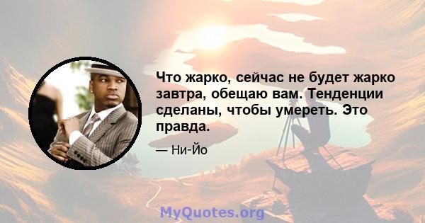 Что жарко, сейчас не будет жарко завтра, обещаю вам. Тенденции сделаны, чтобы умереть. Это правда.