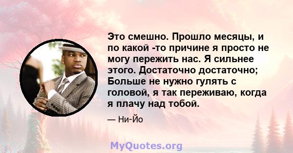 Это смешно. Прошло месяцы, и по какой -то причине я просто не могу пережить нас. Я сильнее этого. Достаточно достаточно; Больше не нужно гулять с головой, я так переживаю, когда я плачу над тобой.