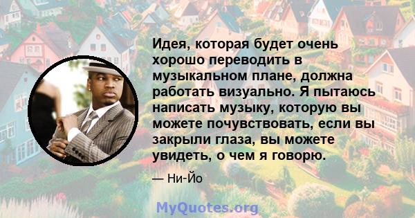 Идея, которая будет очень хорошо переводить в музыкальном плане, должна работать визуально. Я пытаюсь написать музыку, которую вы можете почувствовать, если вы закрыли глаза, вы можете увидеть, о чем я говорю.