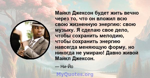 Майкл Джексон будет жить вечно через то, что он вложил всю свою жизненную энергию: свою музыку. Я сделаю свое дело, чтобы сохранить мелодию, чтобы сохранить энергию навсегда меняющую форму, но никогда не умираю! Давно