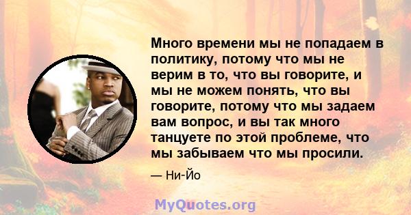 Много времени мы не попадаем в политику, потому что мы не верим в то, что вы говорите, и мы не можем понять, что вы говорите, потому что мы задаем вам вопрос, и вы так много танцуете по этой проблеме, что мы забываем