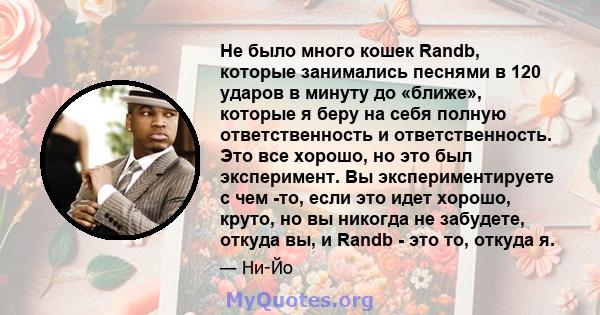 Не было много кошек Randb, которые занимались песнями в 120 ударов в минуту до «ближе», которые я беру на себя полную ответственность и ответственность. Это все хорошо, но это был эксперимент. Вы экспериментируете с чем 