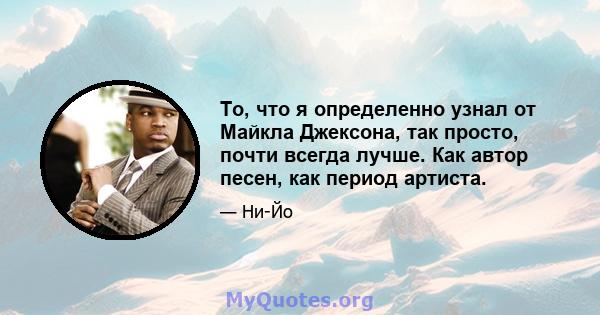 То, что я определенно узнал от Майкла Джексона, так просто, почти всегда лучше. Как автор песен, как период артиста.