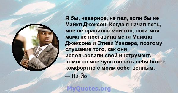 Я бы, наверное, не пел, если бы не Майкл Джексон. Когда я начал петь, мне не нравился мой тон, пока моя мама не поставила меня Майкла Джексона и Стиви Уандера, поэтому слушание того, как они использовали свой