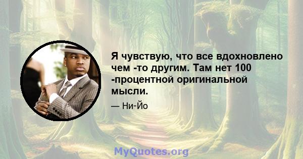 Я чувствую, что все вдохновлено чем -то другим. Там нет 100 -процентной оригинальной мысли.