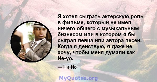 Я хотел сыграть актерскую роль в фильме, который не имел ничего общего с музыкальным бизнесом или в котором я бы сыграл певца или автора песен. Когда я действую, я даже не хочу, чтобы меня думали как Ne-yo.