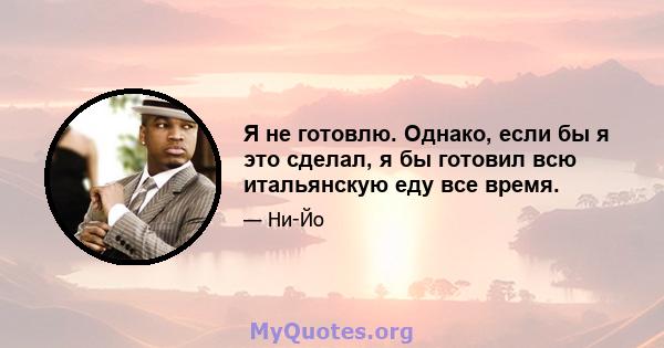 Я не готовлю. Однако, если бы я это сделал, я бы готовил всю итальянскую еду все время.