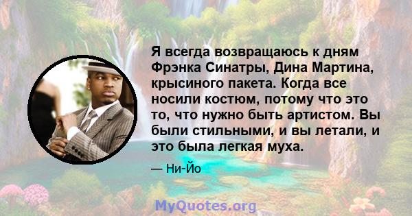 Я всегда возвращаюсь к дням Фрэнка Синатры, Дина Мартина, крысиного пакета. Когда все носили костюм, потому что это то, что нужно быть артистом. Вы были стильными, и вы летали, и это была легкая муха.