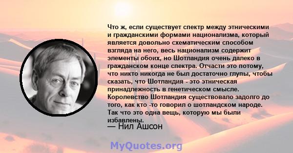 Что ж, если существует спектр между этническими и гражданскими формами национализма, который является довольно схематическим способом взгляда на него, весь национализм содержит элементы обоих, но Шотландия очень далеко