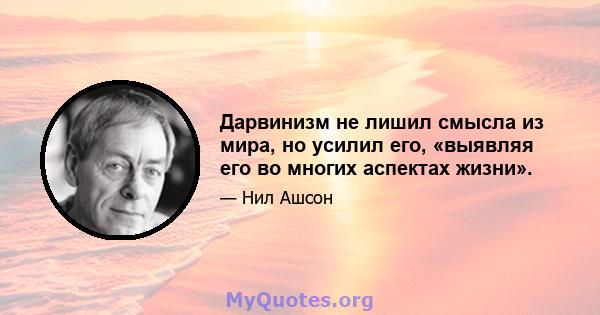 Дарвинизм не лишил смысла из мира, но усилил его, «выявляя его во многих аспектах жизни».