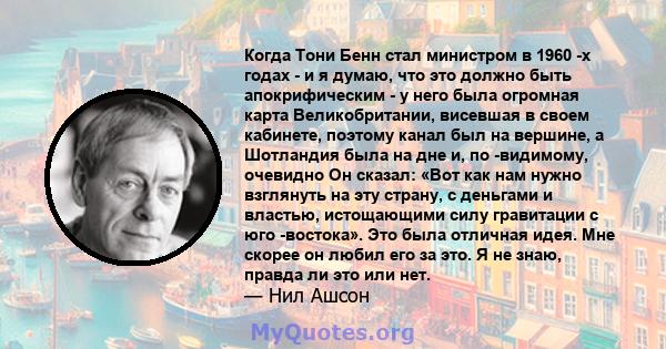 Когда Тони Бенн стал министром в 1960 -х годах - и я думаю, что это должно быть апокрифическим - у него была огромная карта Великобритании, висевшая в своем кабинете, поэтому канал был на вершине, а Шотландия была на