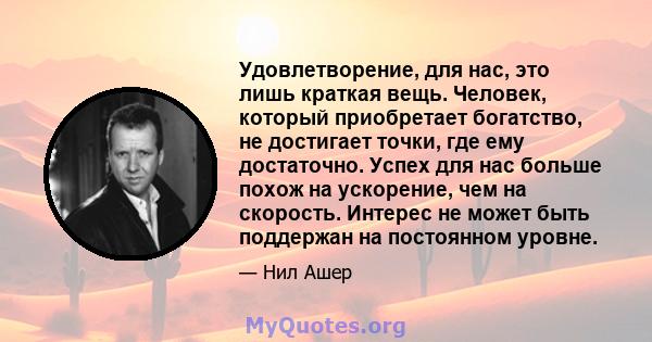 Удовлетворение, для нас, это лишь краткая вещь. Человек, который приобретает богатство, не достигает точки, где ему достаточно. Успех для нас больше похож на ускорение, чем на скорость. Интерес не может быть поддержан