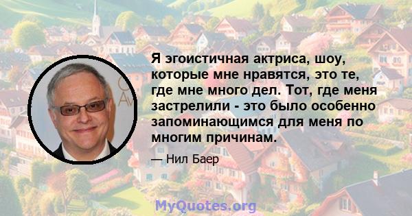 Я эгоистичная актриса, шоу, которые мне нравятся, это те, где мне много дел. Тот, где меня застрелили - это было особенно запоминающимся для меня по многим причинам.