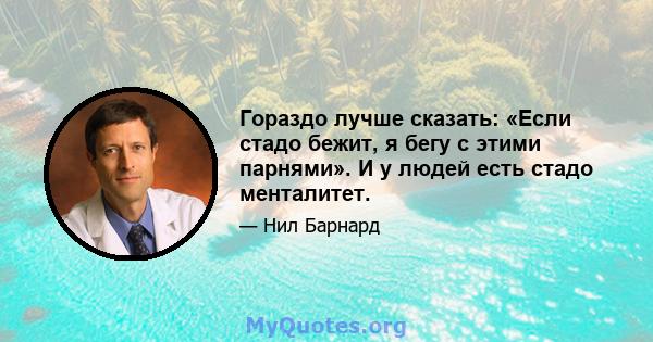 Гораздо лучше сказать: «Если стадо бежит, я бегу с этими парнями». И у людей есть стадо менталитет.