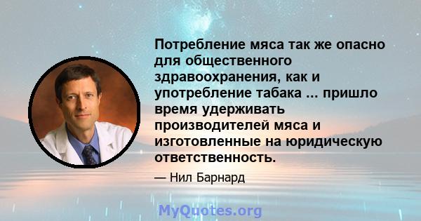 Потребление мяса так же опасно для общественного здравоохранения, как и употребление табака ... пришло время удерживать производителей мяса и изготовленные на юридическую ответственность.