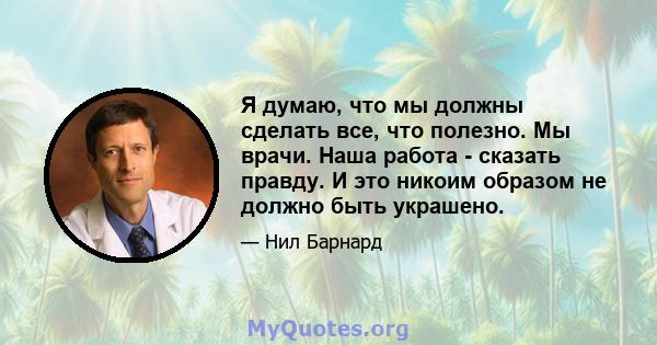 Я думаю, что мы должны сделать все, что полезно. Мы врачи. Наша работа - сказать правду. И это никоим образом не должно быть украшено.