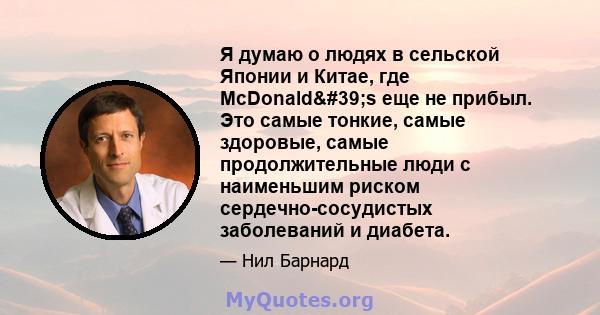 Я думаю о людях в сельской Японии и Китае, где McDonald's еще не прибыл. Это самые тонкие, самые здоровые, самые продолжительные люди с наименьшим риском сердечно-сосудистых заболеваний и диабета.