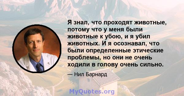 Я знал, что проходят животные, потому что у меня были животные к убою, и я убил животных. И я осознавал, что были определенные этические проблемы, но они не очень ходили в голову очень сильно.