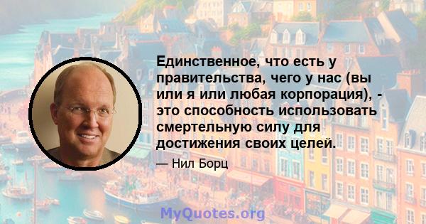 Единственное, что есть у правительства, чего у нас (вы или я или любая корпорация), - это способность использовать смертельную силу для достижения своих целей.