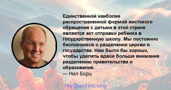 Единственной наиболее распространенной формой жестокого обращения с детьми в этой стране является акт отправки ребенка в государственную школу. Мы постоянно беспокоимся о разделении церкви и государства. Нам было бы