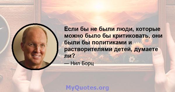 Если бы не были люди, которые можно было бы критиковать, они были бы политиками и растворителями детей, думаете ли?