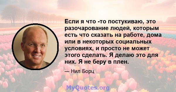 Если я что -то постукиваю, это разочарование людей, которым есть что сказать на работе, дома или в некоторых социальных условиях, и просто не может этого сделать. Я делаю это для них. Я не беру в плен.