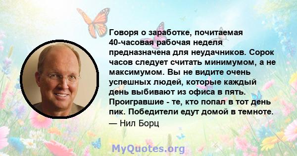 Говоря о заработке, почитаемая 40-часовая рабочая неделя предназначена для неудачников. Сорок часов следует считать минимумом, а не максимумом. Вы не видите очень успешных людей, которые каждый день выбивают из офиса в