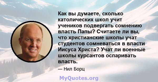 Как вы думаете, сколько католических школ учит учеников подвергать сомнению власть Папы? Считаете ли вы, что христианские школы учат студентов сомневаться в власти Иисуса Христа? Учат ли военные школы курсантов